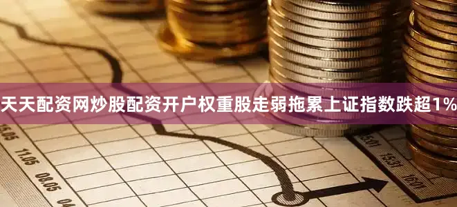 天天配资网炒股配资开户权重股走弱拖累上证指数跌超1%