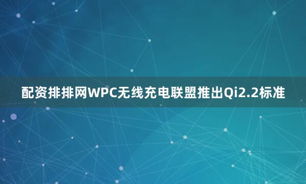 配资排排网WPC无线充电联盟推出Qi2.2标准